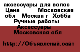 аксессуары для волос  › Цена ­ 150 - Московская обл., Москва г. Хобби. Ручные работы » Аксессуары   . Московская обл.